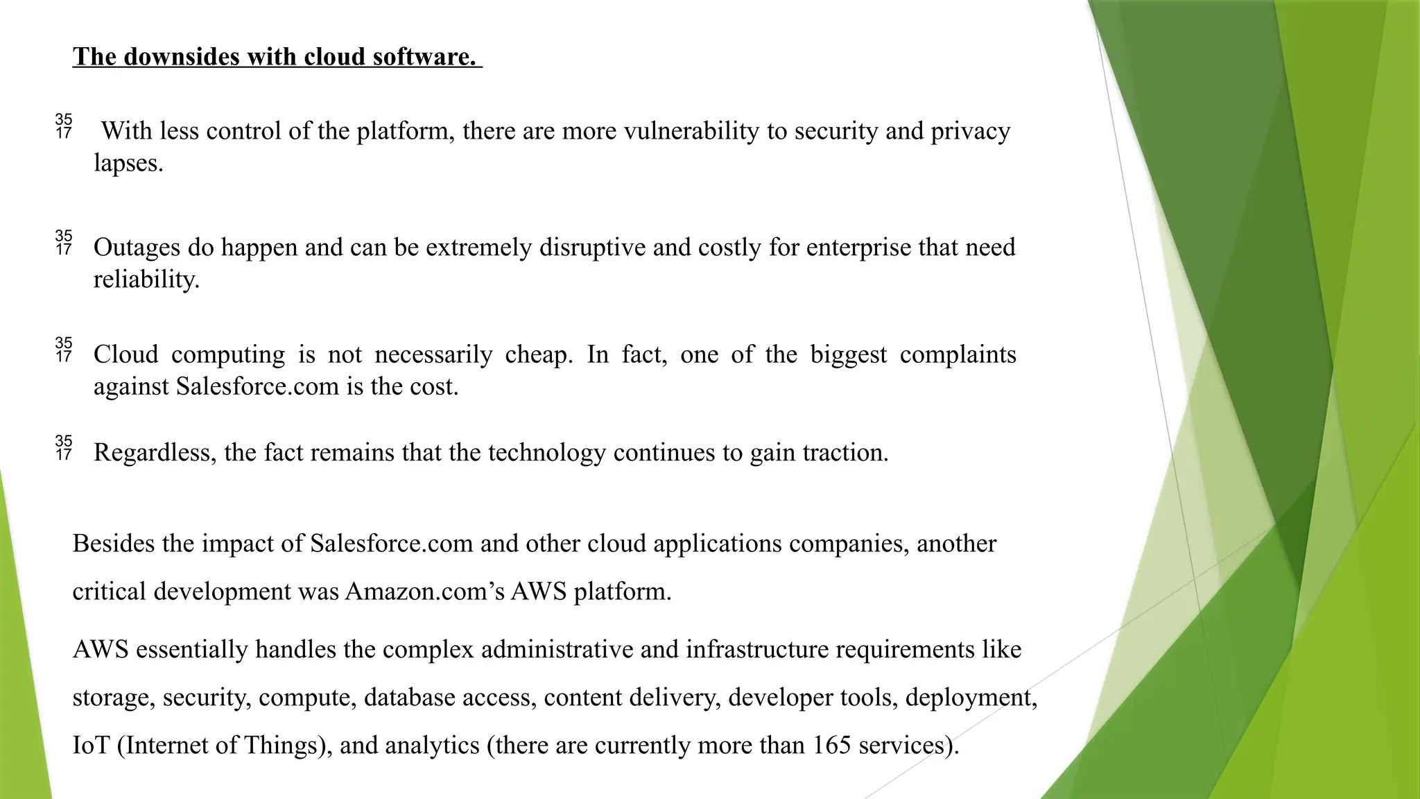 The downsides with cloud software.
 With less control of the platform, there are more vulnerability to security and privacy
lapses.
 Outages do happen and can be extremely disruptive and costly for enterprise that need
reliability.
 Cloud computing is not necessarily cheap. In fact, one of the biggest complaints
against Salesforce.com is the cost.
 Regardless, the fact remains that the technology continues to gain traction.
Besides the impact of Salesforce.com and other cloud applications companies, another
critical development was Amazon.com’s AWS platform.
AWS essentially handles the complex administrative and infrastructure requirements like
storage, security, compute, database access, content delivery, developer tools, deployment,
IoT (Internet of Things), and analytics (there are currently more than 165 services).
 