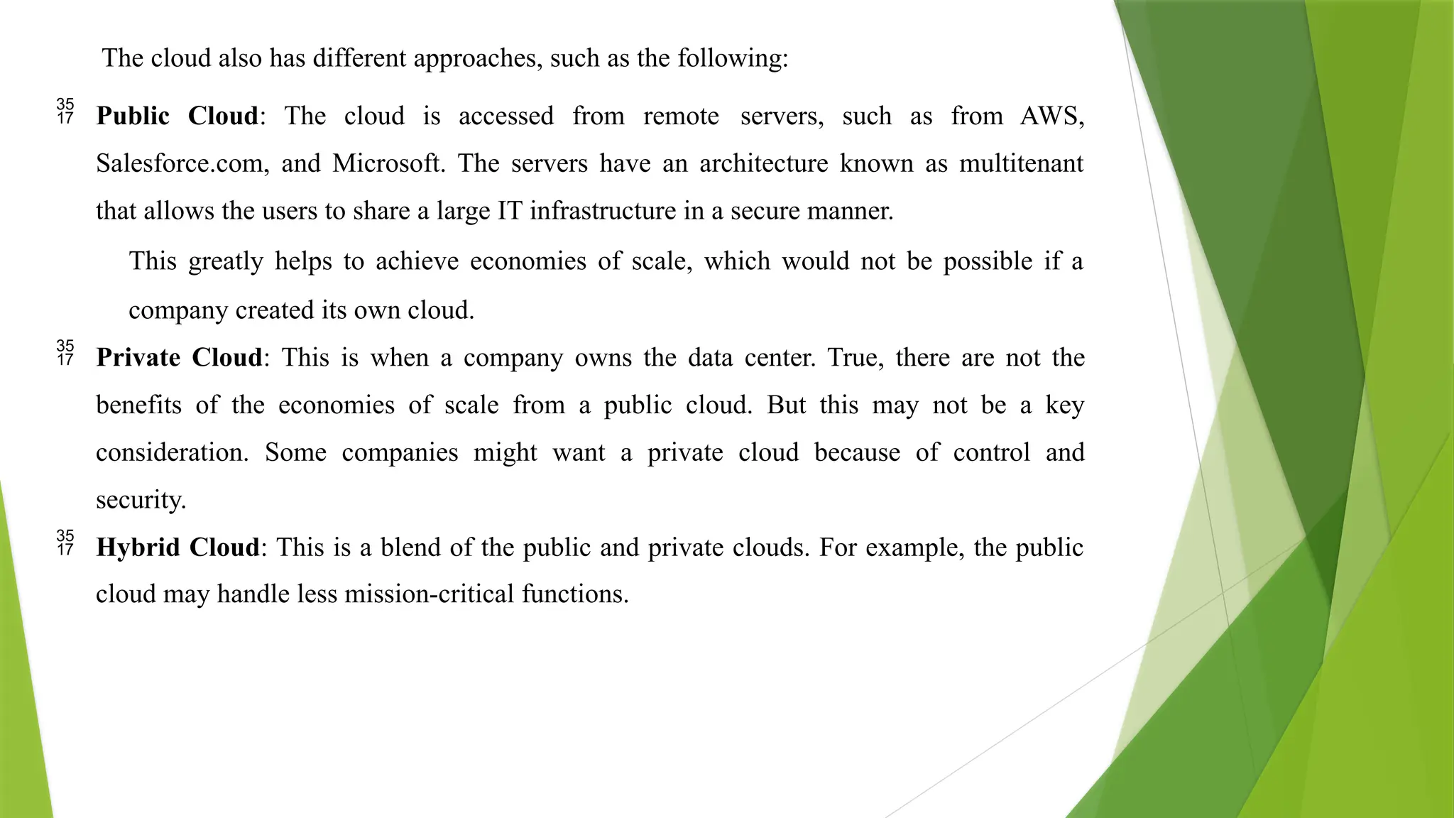 The cloud also has different approaches, such as the following:
 Public Cloud: The cloud is accessed from remote servers, such as from AWS,
Salesforce.com, and Microsoft. The servers have an architecture known as multitenant
that allows the users to share a large IT infrastructure in a secure manner.
This greatly helps to achieve economies of scale, which would not be possible if a
company created its own cloud.
 Private Cloud: This is when a company owns the data center. True, there are not the
benefits of the economies of scale from a public cloud. But this may not be a key
consideration. Some companies might want a private cloud because of control and
security.
 Hybrid Cloud: This is a blend of the public and private clouds. For example, the public
cloud may handle less mission-critical functions.
 