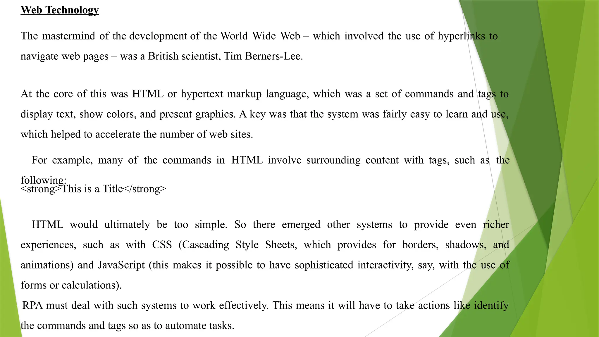 Web Technology
The mastermind of the development of the World Wide Web – which involved the use of hyperlinks to
navigate web pages – was a British scientist, Tim Berners-Lee.
At the core of this was HTML or hypertext markup language, which was a set of commands and tags to
display text, show colors, and present graphics. A key was that the system was fairly easy to learn and use,
which helped to accelerate the number of web sites.
For example, many of the commands in HTML involve surrounding content with tags, such as the
following:
<strong>This is a Title</strong>
HTML would ultimately be too simple. So there emerged other systems to provide even richer
experiences, such as with CSS (Cascading Style Sheets, which provides for borders, shadows, and
animations) and JavaScript (this makes it possible to have sophisticated interactivity, say, with the use of
forms or calculations).
RPA must deal with such systems to work effectively. This means it will have to take actions like identify
the commands and tags so as to automate tasks.
 