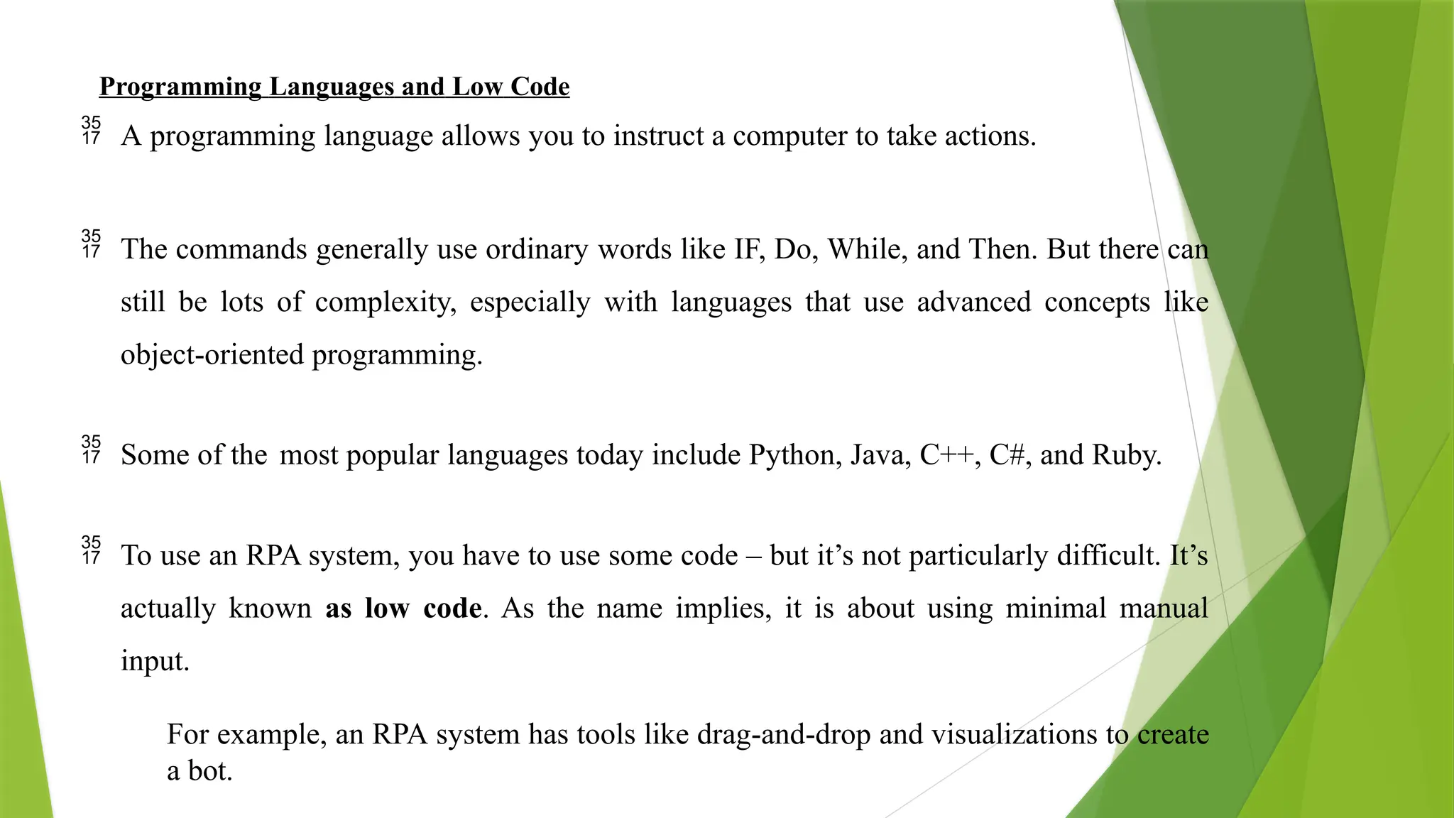 Programming Languages and Low Code
 A programming language allows you to instruct a computer to take actions.
 The commands generally use ordinary words like IF, Do, While, and Then. But there can
still be lots of complexity, especially with languages that use advanced concepts like
object-oriented programming.
 Some of the most popular languages today include Python, Java, C++, C#, and Ruby.
 To use an RPA system, you have to use some code – but it’s not particularly difficult. It’s
actually known as low code. As the name implies, it is about using minimal manual
input.
For example, an RPA system has tools like drag-and-drop and visualizations to create
a bot.
 