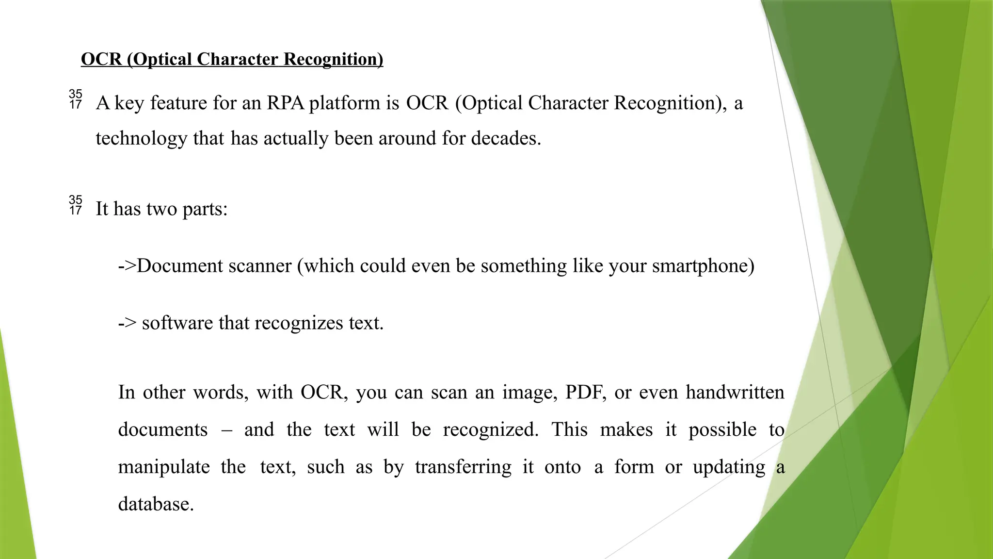OCR (Optical Character Recognition)
 A key feature for an RPA platform is OCR (Optical Character Recognition), a
technology that has actually been around for decades.
 It has two parts:
->Document scanner (which could even be something like your smartphone)
-> software that recognizes text.
In other words, with OCR, you can scan an image, PDF, or even handwritten
documents – and the text will be recognized. This makes it possible to
manipulate the text, such as by transferring it onto a form or updating a
database.
 