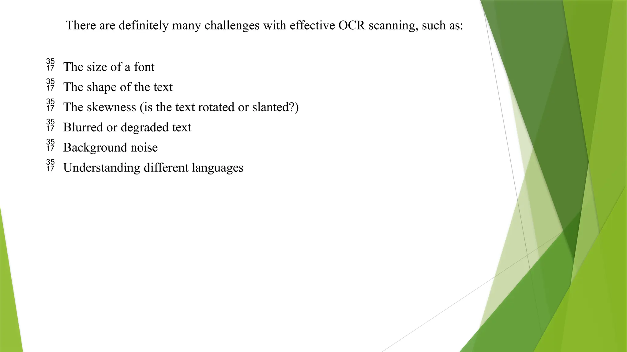 There are definitely many challenges with effective OCR scanning, such as:
 The size of a font
 The shape of the text
 The skewness (is the text rotated or slanted?)
 Blurred or degraded text
 Background noise
 Understanding different languages
 