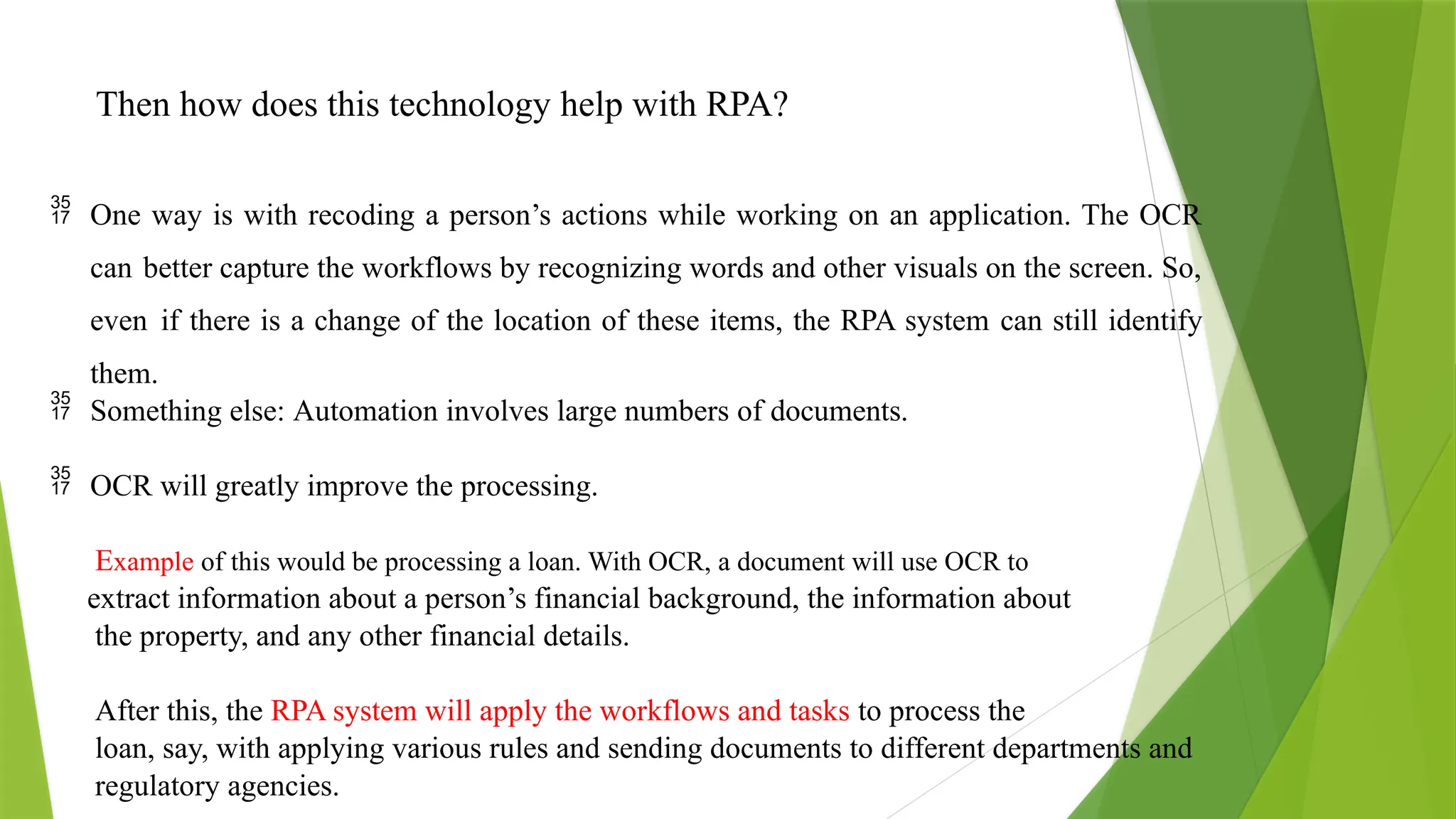 Then how does this technology help with RPA?
 One way is with recoding a person’s actions while working on an application. The OCR
can better capture the workflows by recognizing words and other visuals on the screen. So,
even if there is a change of the location of these items, the RPA system can still identify
them.
 Something else: Automation involves large numbers of documents.
 OCR will greatly improve the processing.
Example of this would be processing a loan. With OCR, a document will use OCR to
extract information about a person’s financial background, the information about
the property, and any other financial details.
After this, the RPA system will apply the workflows and tasks to process the
loan, say, with applying various rules and sending documents to different departments and
regulatory agencies.
 