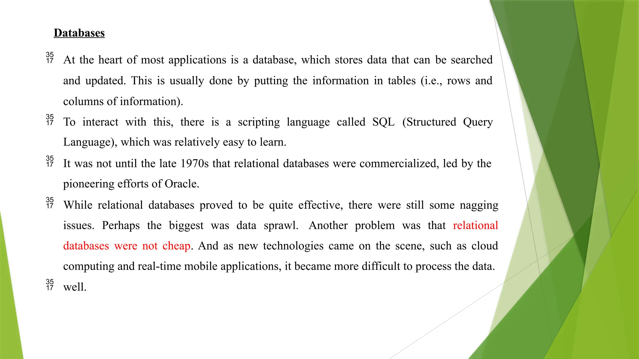 Databases
 At the heart of most applications is a database, which stores data that can be searched
and updated. This is usually done by putting the information in tables (i.e., rows and
columns of information).
 To interact with this, there is a scripting language called SQL (Structured Query
Language), which was relatively easy to learn.
 It was not until the late 1970s that relational databases were commercialized, led by the
pioneering efforts of Oracle.
 While relational databases proved to be quite effective, there were still some nagging
issues. Perhaps the biggest was data sprawl. Another problem was that relational
databases were not cheap. And as new technologies came on the scene, such as cloud
computing and real-time mobile applications, it became more difficult to process the data.
 well.
 