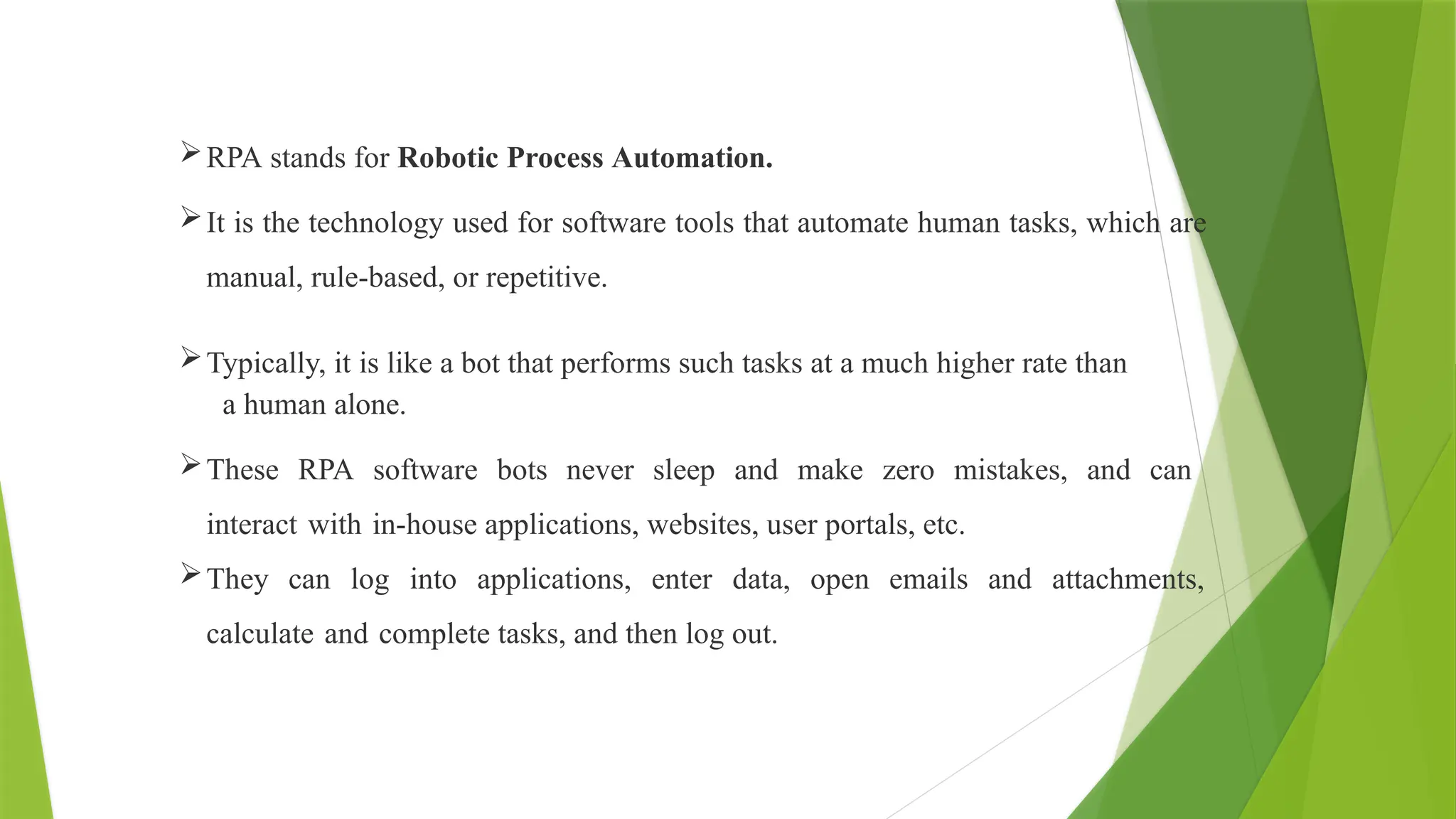 RPA stands for Robotic Process Automation.
It is the technology used for software tools that automate human tasks, which are
manual, rule-based, or repetitive.
Typically, it is like a bot that performs such tasks at a much higher rate than
a human alone.
These RPA software bots never sleep and make zero mistakes, and can
interact with in-house applications, websites, user portals, etc.
They can log into applications, enter data, open emails and attachments,
calculate and complete tasks, and then log out.
 