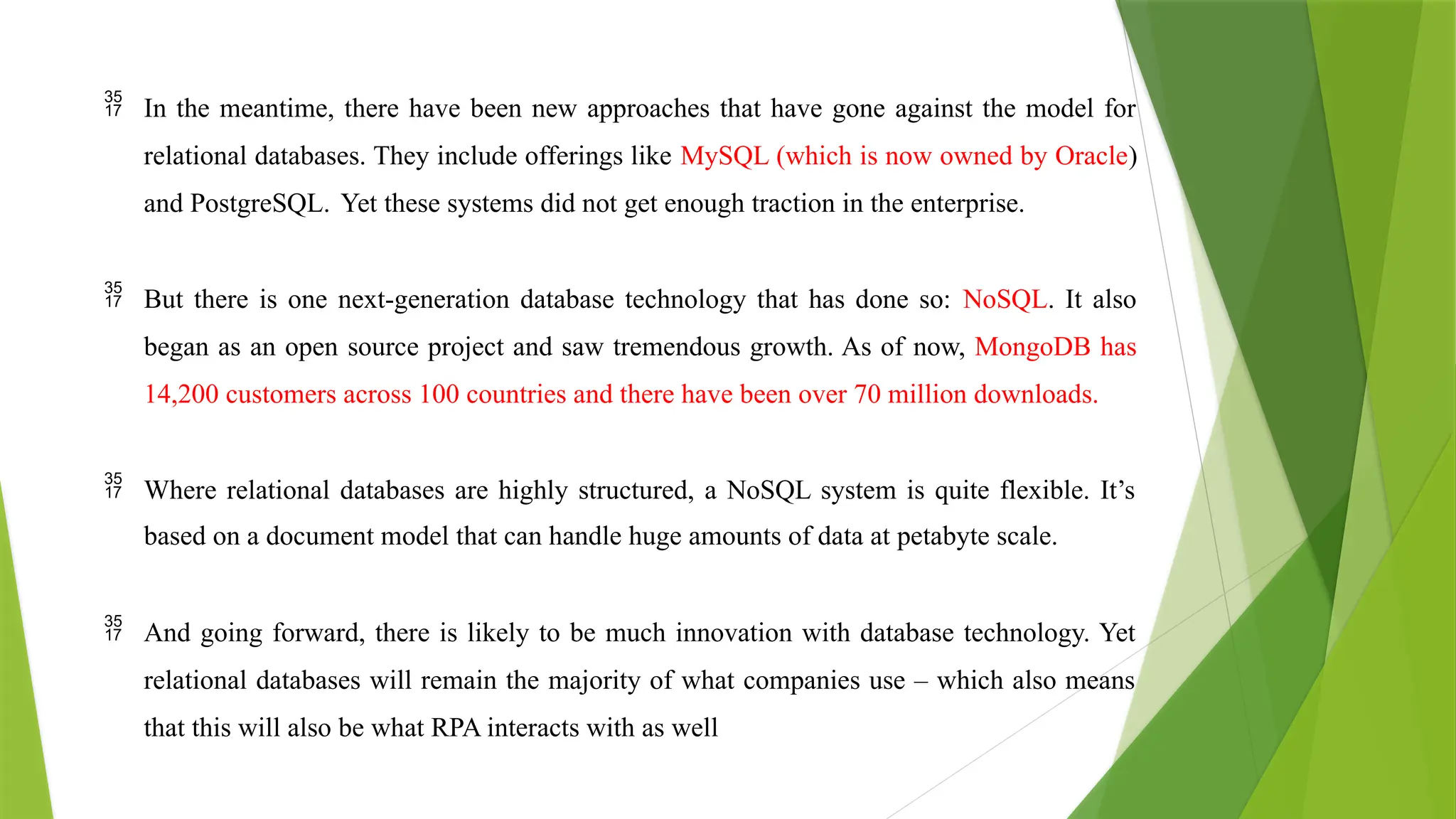  In the meantime, there have been new approaches that have gone against the model for
relational databases. They include offerings like MySQL (which is now owned by Oracle)
and PostgreSQL. Yet these systems did not get enough traction in the enterprise.
 But there is one next-generation database technology that has done so: NoSQL. It also
began as an open source project and saw tremendous growth. As of now, MongoDB has
14,200 customers across 100 countries and there have been over 70 million downloads.
 Where relational databases are highly structured, a NoSQL system is quite flexible. It’s
based on a document model that can handle huge amounts of data at petabyte scale.
 And going forward, there is likely to be much innovation with database technology. Yet
relational databases will remain the majority of what companies use – which also means
that this will also be what RPA interacts with as well
 