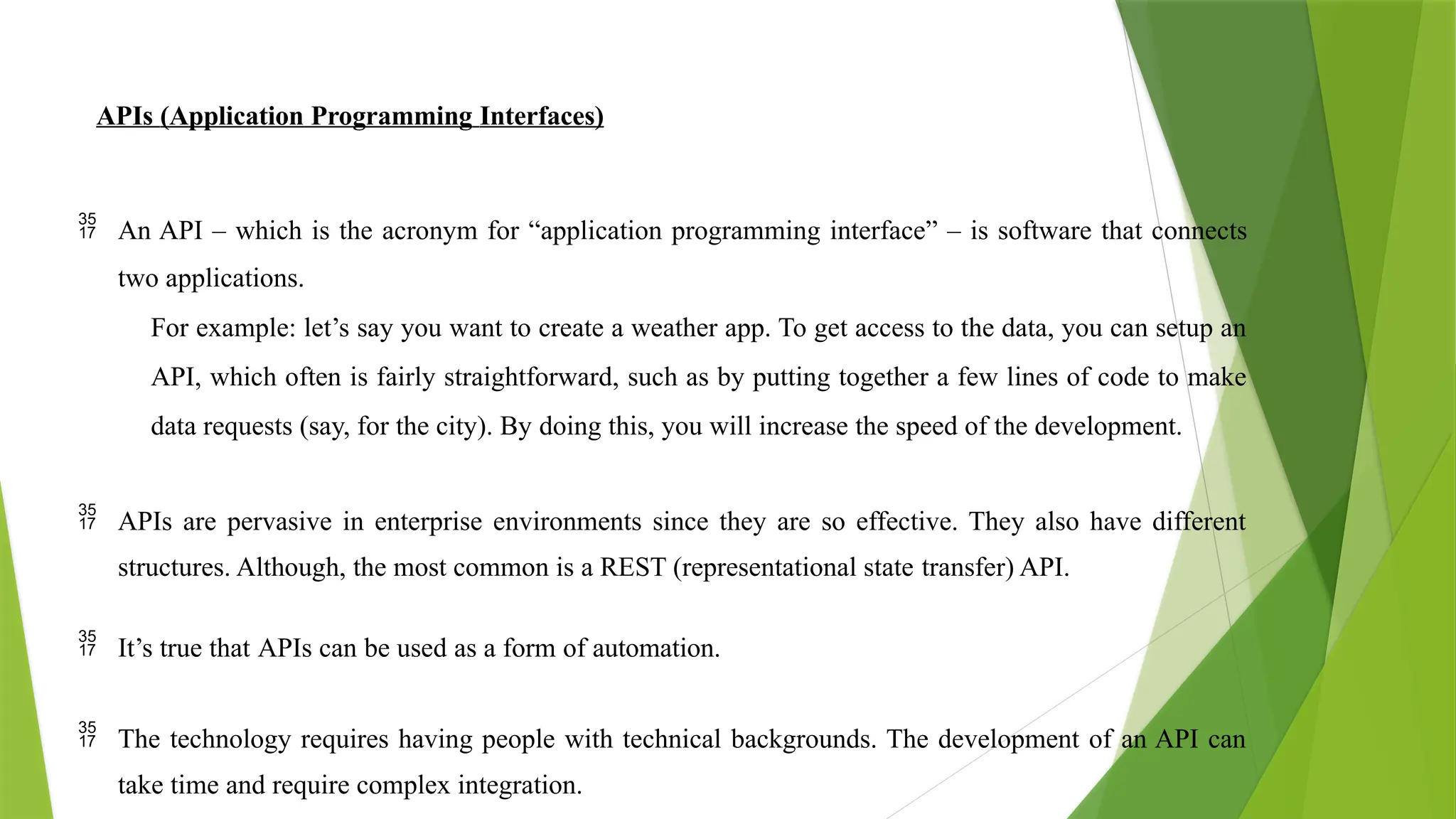 APIs (Application Programming Interfaces)
 An API – which is the acronym for “application programming interface” – is software that connects
two applications.
For example: let’s say you want to create a weather app. To get access to the data, you can setup an
API, which often is fairly straightforward, such as by putting together a few lines of code to make
data requests (say, for the city). By doing this, you will increase the speed of the development.
 APIs are pervasive in enterprise environments since they are so effective. They also have different
structures. Although, the most common is a REST (representational state transfer) API.
 It’s true that APIs can be used as a form of automation.
 The technology requires having people with technical backgrounds. The development of an API can
take time and require complex integration.
 