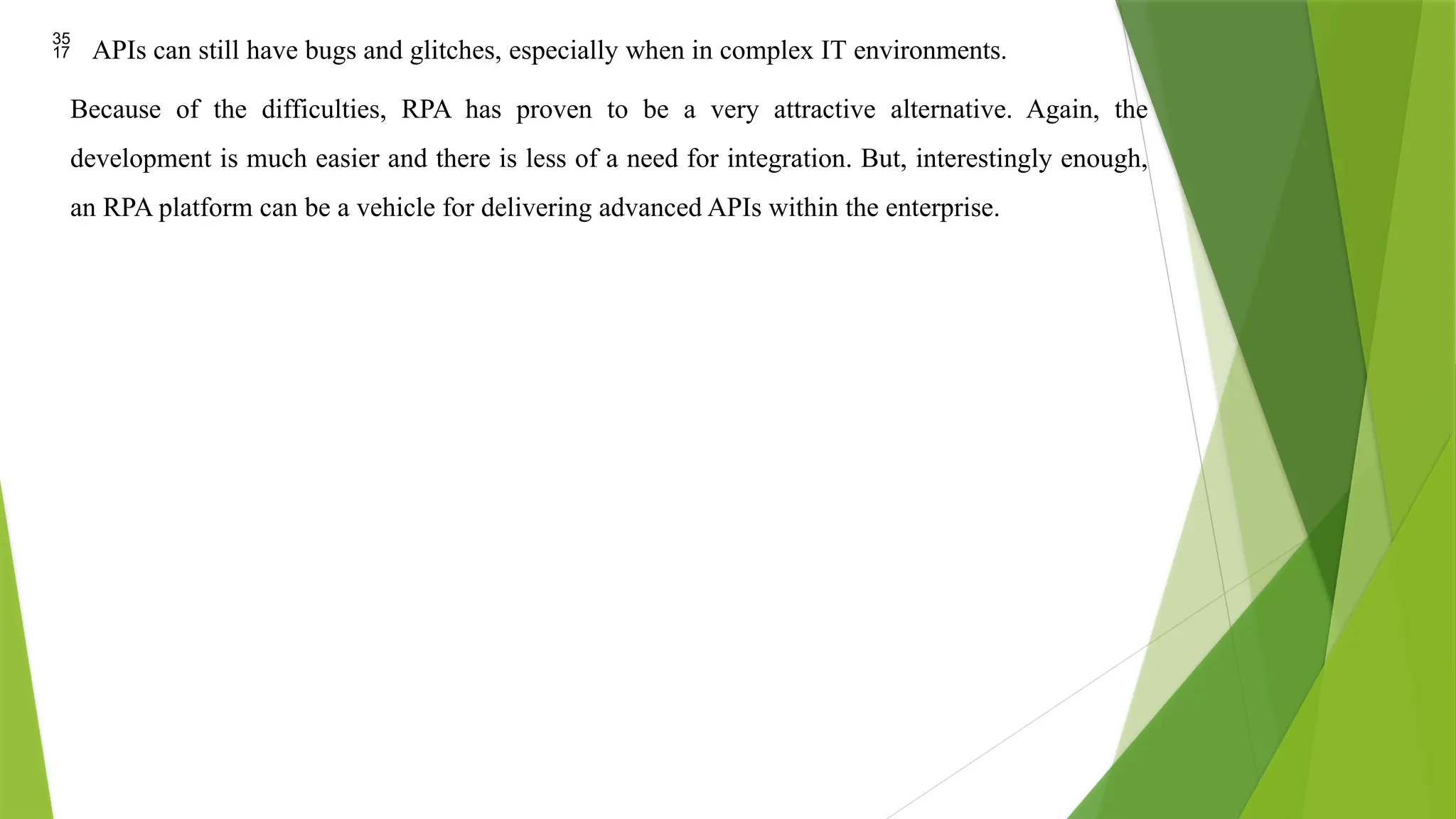  APIs can still have bugs and glitches, especially when in complex IT environments.
Because of the difficulties, RPA has proven to be a very attractive alternative. Again, the
development is much easier and there is less of a need for integration. But, interestingly enough,
an RPA platform can be a vehicle for delivering advanced APIs within the enterprise.
 