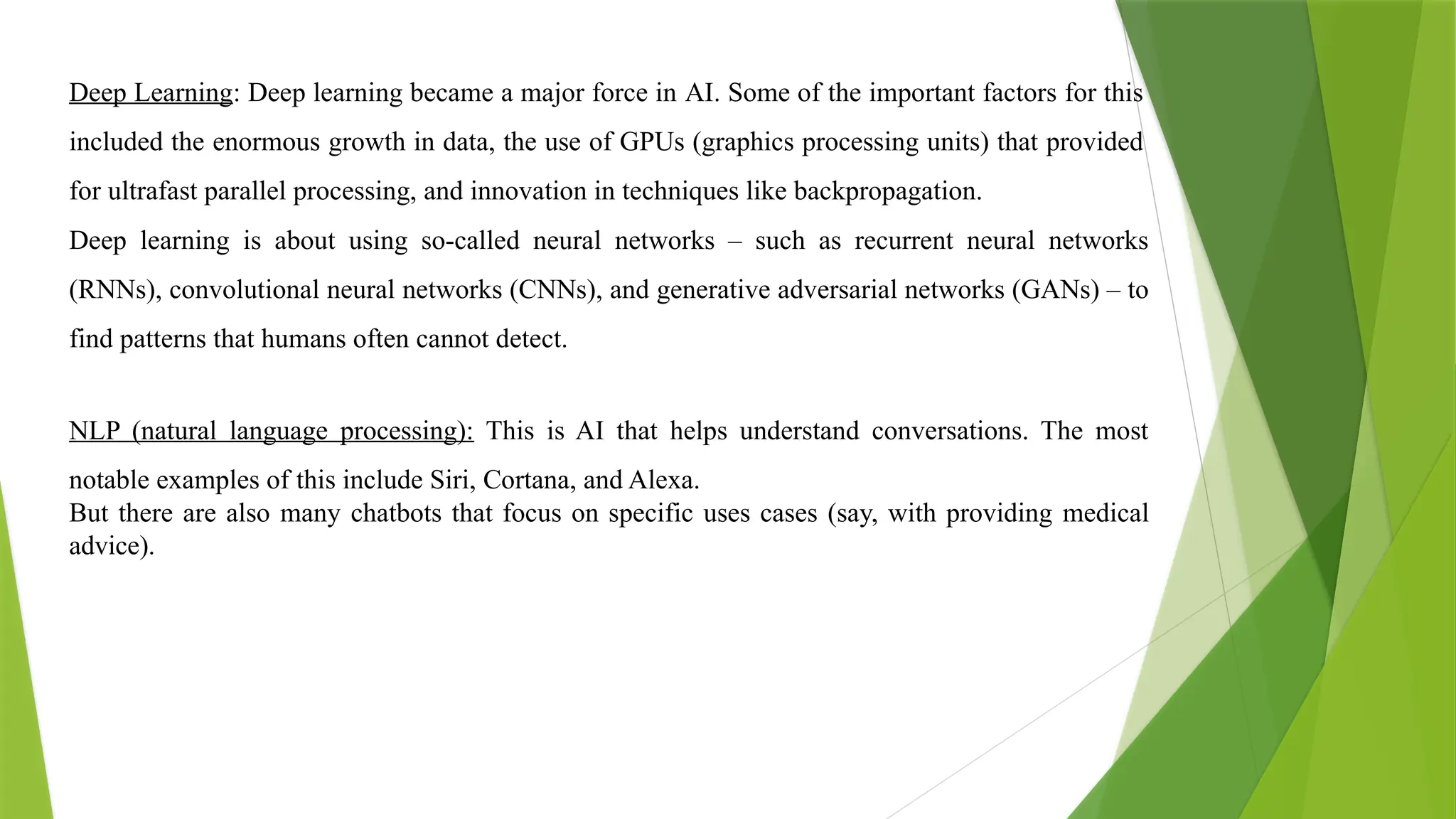 Deep Learning: Deep learning became a major force in AI. Some of the important factors for this
included the enormous growth in data, the use of GPUs (graphics processing units) that provided
for ultrafast parallel processing, and innovation in techniques like backpropagation.
Deep learning is about using so-called neural networks – such as recurrent neural networks
(RNNs), convolutional neural networks (CNNs), and generative adversarial networks (GANs) – to
find patterns that humans often cannot detect.
NLP (natural language processing): This is AI that helps understand conversations. The most
notable examples of this include Siri, Cortana, and Alexa.
But there are also many chatbots that focus on specific uses cases (say, with providing medical
advice).
 