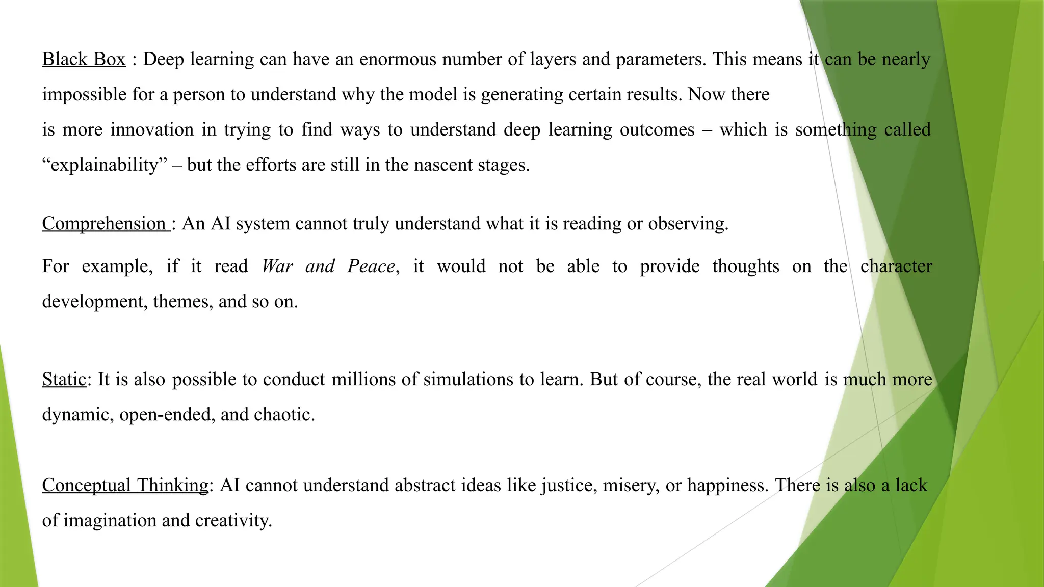 Black Box : Deep learning can have an enormous number of layers and parameters. This means it can be nearly
impossible for a person to understand why the model is generating certain results. Now there
is more innovation in trying to find ways to understand deep learning outcomes – which is something called
“explainability” – but the efforts are still in the nascent stages.
Comprehension : An AI system cannot truly understand what it is reading or observing.
For example, if it read War and Peace, it would not be able to provide thoughts on the character
development, themes, and so on.
Static: It is also possible to conduct millions of simulations to learn. But of course, the real world is much more
dynamic, open-ended, and chaotic.
Conceptual Thinking: AI cannot understand abstract ideas like justice, misery, or happiness. There is also a lack
of imagination and creativity.
 