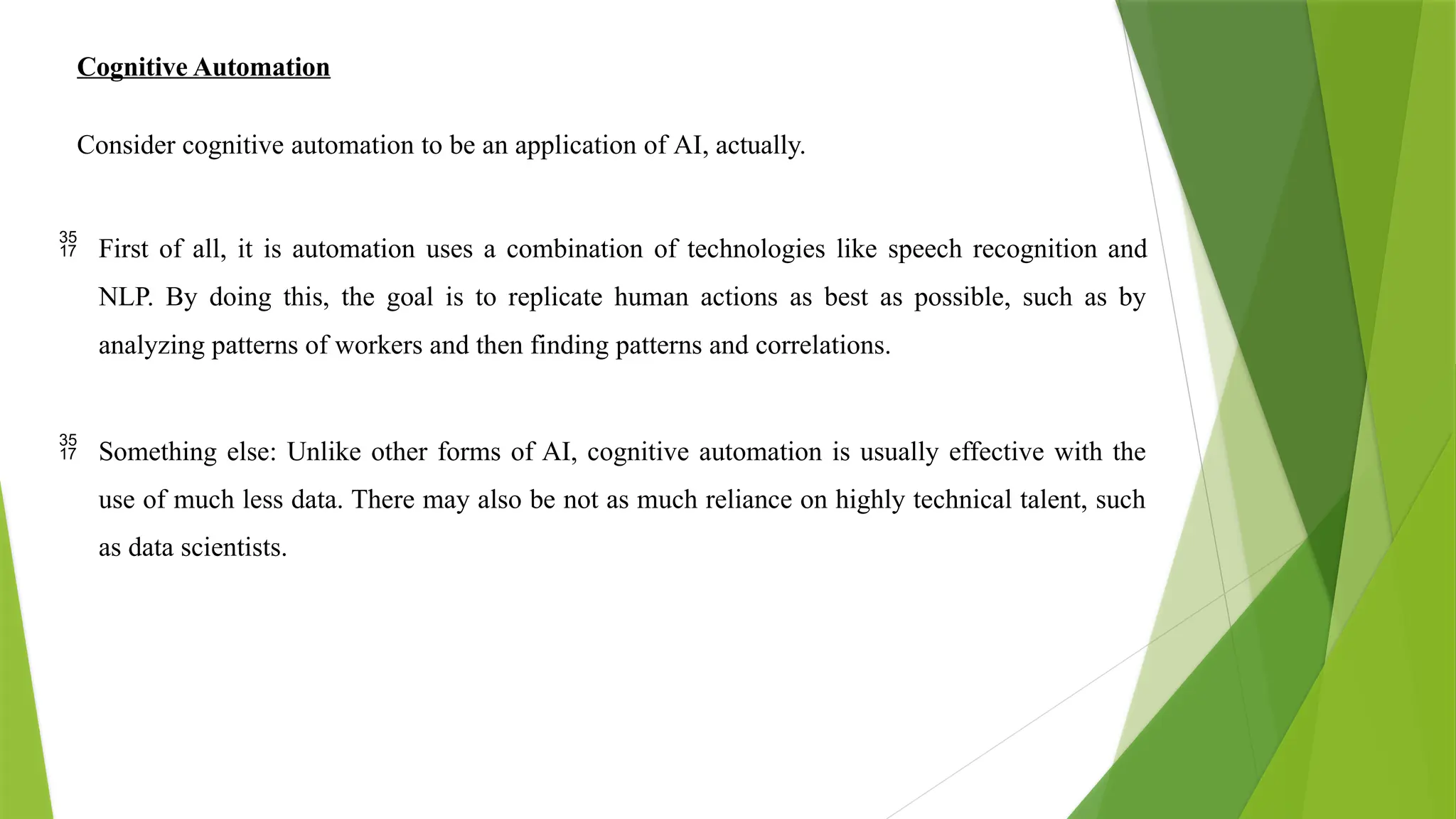Cognitive Automation
Consider cognitive automation to be an application of AI, actually.
 First of all, it is automation uses a combination of technologies like speech recognition and
NLP. By doing this, the goal is to replicate human actions as best as possible, such as by
analyzing patterns of workers and then finding patterns and correlations.
 Something else: Unlike other forms of AI, cognitive automation is usually effective with the
use of much less data. There may also be not as much reliance on highly technical talent, such
as data scientists.
 