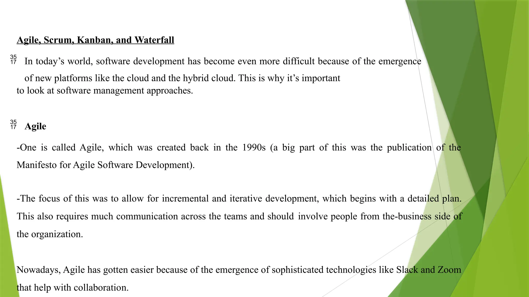 Agile, Scrum, Kanban, and Waterfall
 In today’s world, software development has become even more difficult because of the emergence
of new platforms like the cloud and the hybrid cloud. This is why it’s important
to look at software management approaches.
 Agile
-One is called Agile, which was created back in the 1990s (a big part of this was the publication of the
Manifesto for Agile Software Development).
-The focus of this was to allow for incremental and iterative development, which begins with a detailed plan.
This also requires much communication across the teams and should involve people from the-business side of
the organization.
Nowadays, Agile has gotten easier because of the emergence of sophisticated technologies like Slack and Zoom
that help with collaboration.
 