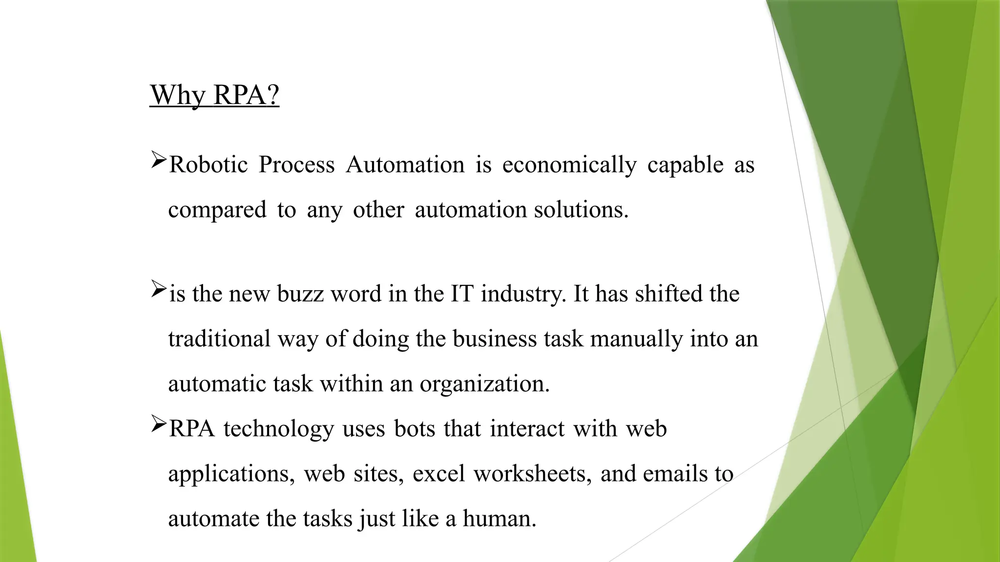 Why RPA?
Robotic Process Automation is economically capable as
compared to any other automation solutions.
is the new buzz word in the IT industry. It has shifted the
traditional way of doing the business task manually into an
automatic task within an organization.
RPA technology uses bots that interact with web
applications, web sites, excel worksheets, and emails to
automate the tasks just like a human.
 