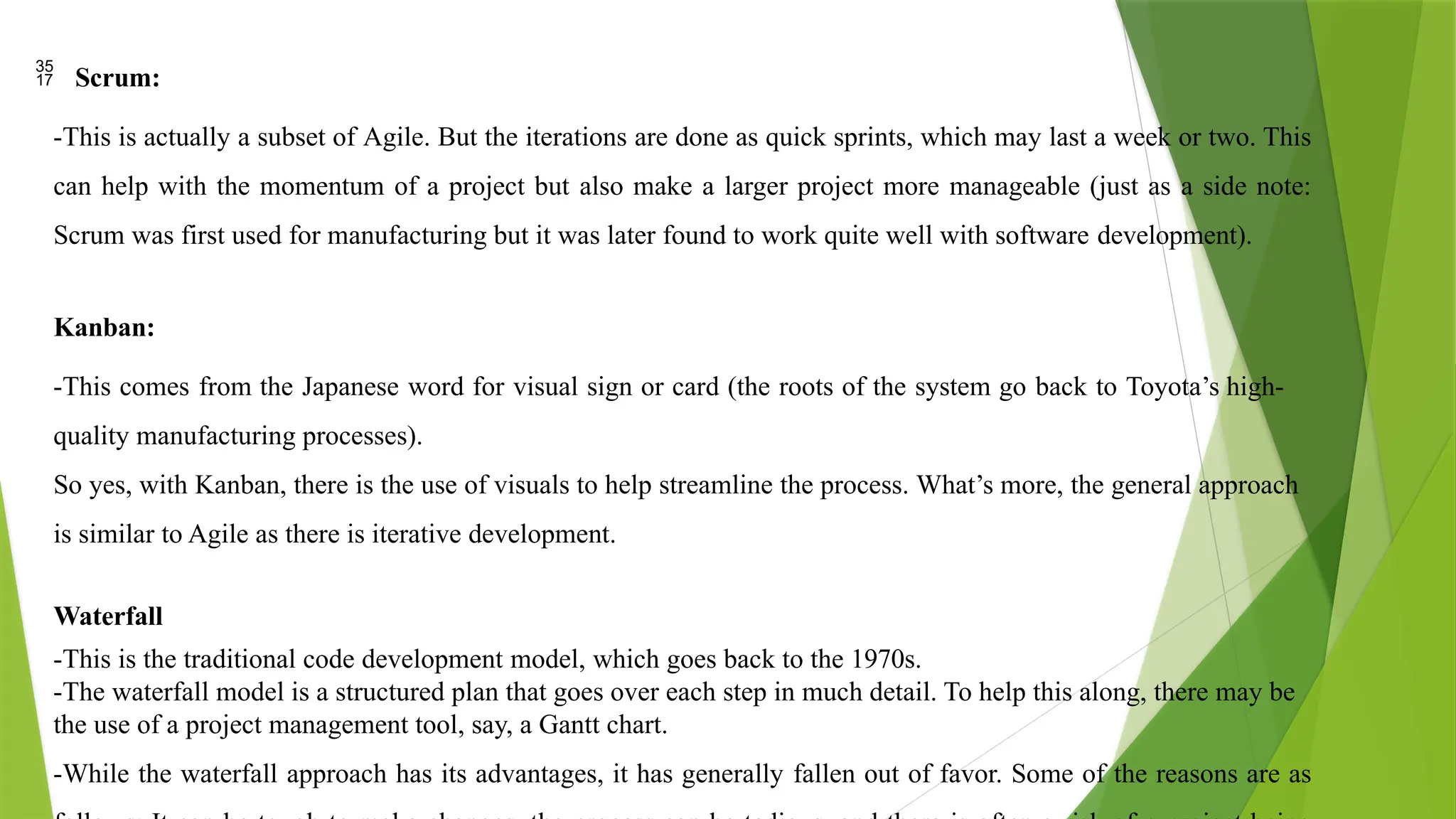 Scrum:
-This is actually a subset of Agile. But the iterations are done as quick sprints, which may last a week or two. This
can help with the momentum of a project but also make a larger project more manageable (just as a side note:
Scrum was first used for manufacturing but it was later found to work quite well with software development).
Kanban:
-This comes from the Japanese word for visual sign or card (the roots of the system go back to Toyota’s high-
quality manufacturing processes).
So yes, with Kanban, there is the use of visuals to help streamline the process. What’s more, the general approach
is similar to Agile as there is iterative development.
Waterfall
-This is the traditional code development model, which goes back to the 1970s.
-The waterfall model is a structured plan that goes over each step in much detail. To help this along, there may be
the use of a project management tool, say, a Gantt chart.
-While the waterfall approach has its advantages, it has generally fallen out of favor. Some of the reasons are as
 
