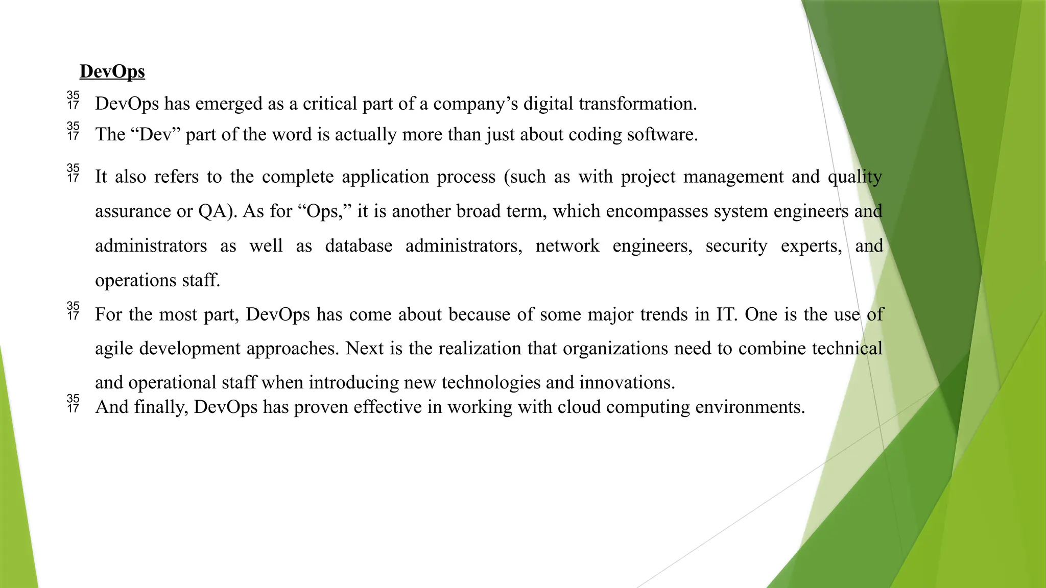 DevOps
 DevOps has emerged as a critical part of a company’s digital transformation.
 The “Dev” part of the word is actually more than just about coding software.
 It also refers to the complete application process (such as with project management and quality
assurance or QA). As for “Ops,” it is another broad term, which encompasses system engineers and
administrators as well as database administrators, network engineers, security experts, and
operations staff.
 For the most part, DevOps has come about because of some major trends in IT. One is the use of
agile development approaches. Next is the realization that organizations need to combine technical
and operational staff when introducing new technologies and innovations.
 And finally, DevOps has proven effective in working with cloud computing environments.
 