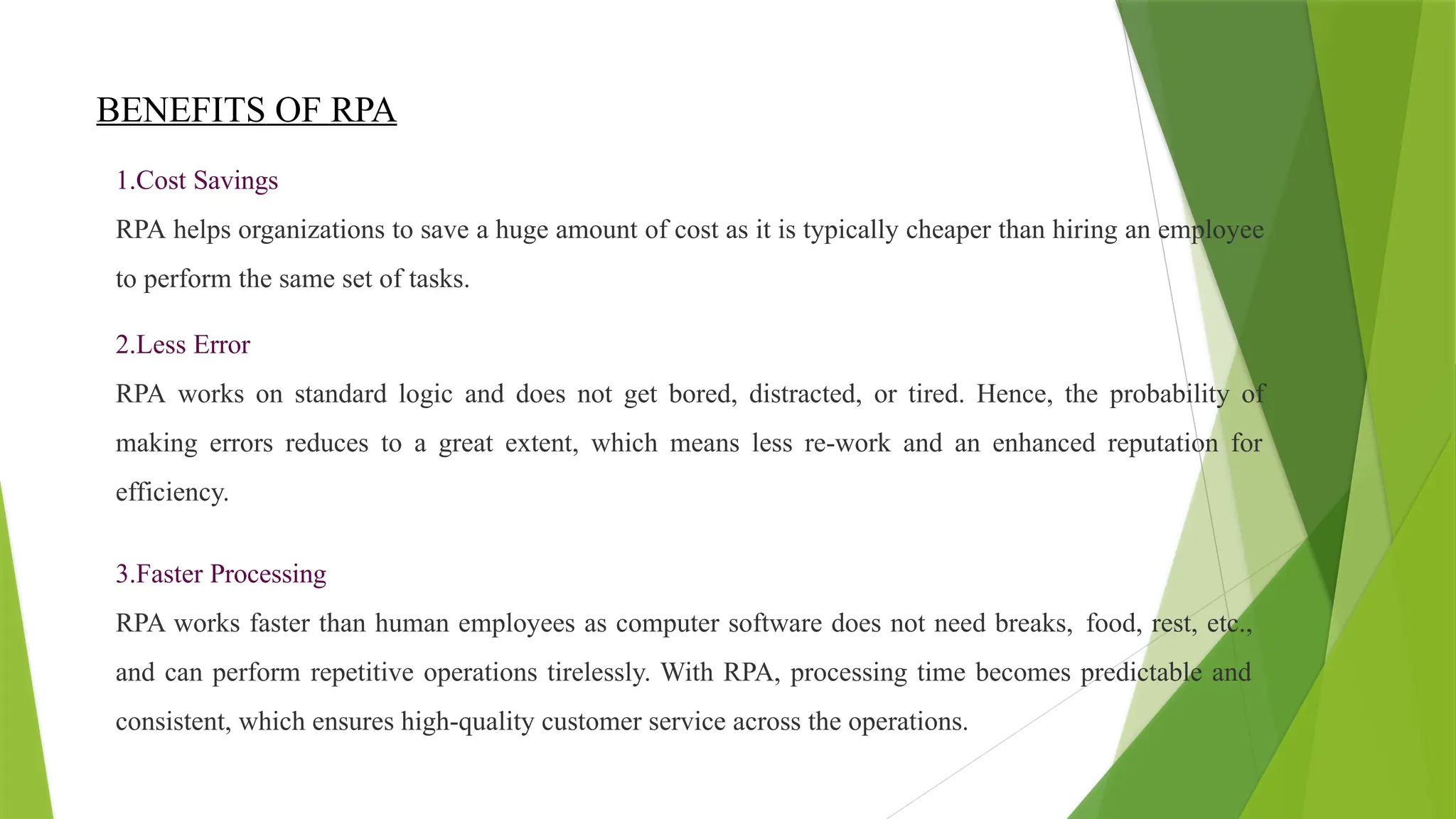 BENEFITS OF RPA
1.Cost Savings
RPA helps organizations to save a huge amount of cost as it is typically cheaper than hiring an employee
to perform the same set of tasks.
2.Less Error
RPA works on standard logic and does not get bored, distracted, or tired. Hence, the probability of
making errors reduces to a great extent, which means less re-work and an enhanced reputation for
efficiency.
3.Faster Processing
RPA works faster than human employees as computer software does not need breaks, food, rest, etc.,
and can perform repetitive operations tirelessly. With RPA, processing time becomes predictable and
consistent, which ensures high-quality customer service across the operations.
 