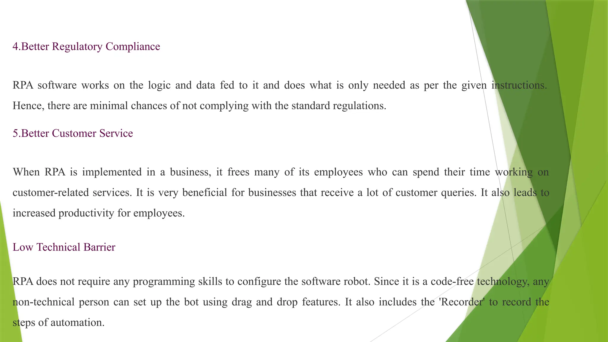 4.Better Regulatory Compliance
RPA software works on the logic and data fed to it and does what is only needed as per the given instructions.
Hence, there are minimal chances of not complying with the standard regulations.
5.Better Customer Service
When RPA is implemented in a business, it frees many of its employees who can spend their time working on
customer-related services. It is very beneficial for businesses that receive a lot of customer queries. It also leads to
increased productivity for employees.
Low Technical Barrier
RPA does not require any programming skills to configure the software robot. Since it is a code-free technology, any
non-technical person can set up the bot using drag and drop features. It also includes the 'Recorder' to record the
steps of automation.
 
