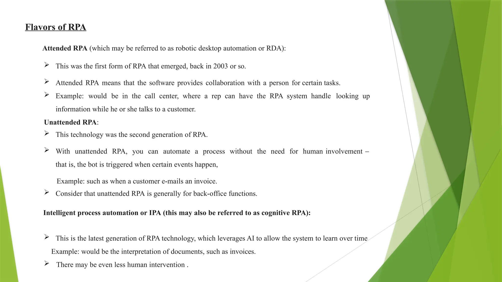 Flavors of RPA
Attended RPA (which may be referred to as robotic desktop automation or RDA):
 This was the first form of RPA that emerged, back in 2003 or so.
 Attended RPA means that the software provides collaboration with a person for certain tasks.
 Example: would be in the call center, where a rep can have the RPA system handle looking up
information while he or she talks to a customer.
Unattended RPA:
 This technology was the second generation of RPA.
 With unattended RPA, you can automate a process without the need for human involvement –
that is, the bot is triggered when certain events happen,
Example: such as when a customer e-mails an invoice.
 Consider that unattended RPA is generally for back-office functions.
Intelligent process automation or IPA (this may also be referred to as cognitive RPA):
 This is the latest generation of RPA technology, which leverages AI to allow the system to learn over time
Example: would be the interpretation of documents, such as invoices.
 There may be even less human intervention .
 