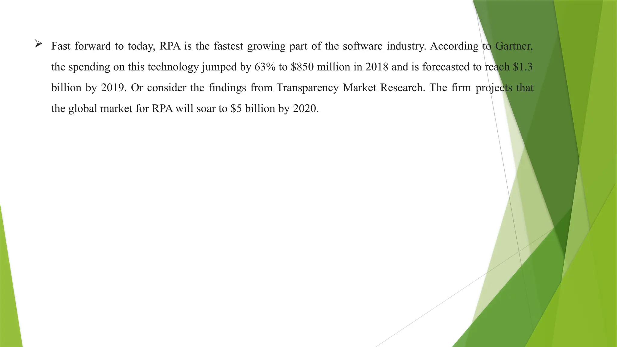  Fast forward to today, RPA is the fastest growing part of the software industry. According to Gartner,
the spending on this technology jumped by 63% to $850 million in 2018 and is forecasted to reach $1.3
billion by 2019. Or consider the findings from Transparency Market Research. The firm projects that
the global market for RPA will soar to $5 billion by 2020.
 