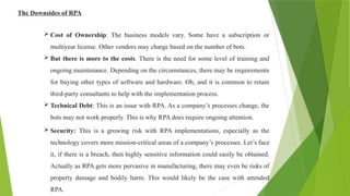 The Downsides of RPA
 Cost of Ownership: The business models vary. Some have a subscription or
multiyear license. Other vendors may charge based on the number of bots.
 But there is more to the costs. There is the need for some level of training and
ongoing maintenance. Depending on the circumstances, there may be requirements
for buying other types of software and hardware. Oh, and it is common to retain
third-party consultants to help with the implementation process.
 Technical Debt: This is an issue with RPA. As a company’s processes change, the
bots may not work properly. This is why RPA does require ongoing attention.
 Security: This is a growing risk with RPA implementations, especially as the
technology covers more mission-critical areas of a company’s processes. Let’s face
it, if there is a breach, then highly sensitive information could easily be obtained.
Actually as RPA gets more pervasive in manufacturing, there may even be risks of
property damage and bodily harm. This would likely be the case with attended
RPA.
 
