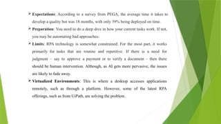  Expectations: According to a survey from PEGA, the average time it takes to
develop a quality bot was 18 months, with only 39% being deployed on time.
 Preparation: You need to do a deep dive in how your current tasks work. If not,
you may be automating bad approaches.
 Limits: RPA technology is somewhat constrained. For the most part, it works
primarily for tasks that are routine and repetitive. If there is a need for
judgment – say to approve a payment or to verify a document – then there
should be human intervention. Although, as AI gets more pervasive, the issues
are likely to fade away.
 Virtualized Environments: This is where a desktop accesses applications
remotely, such as through a platform. However, some of the latest RPA
offerings, such as from UiPath, are solving the problem.
 