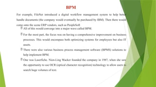 BPM
For example, FileNet introduced a digital workflow management system to help better
handle documents (the company would eventually be purchased by IBM). Then there would
come onto the scene ERP vendors, such as PeopleSoft
 All of this would converge into a major wave called BPM.
 For the most part, the focus was on having a comprehensive improvement on business
processes. This would encompass both optimizing systems for employees but also IT
assets.
 There were also various business process management software (BPMS) solutions to
help implement BPM.
 One was Laserfiche. Nien-Ling Wacker founded the company in 1987, when she saw
the opportunity to use OCR (optical character recognition) technology to allow users to
search huge volumes of text.
 