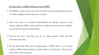 So then how is BPM different from RPA?
 With BPM, it requires much more time and effort with the implementation because
it is about changing extensive processes, not tasks.
 There also needs to be detailed documentation and training. Because of this
rigorous approach, BPM is often attractive to industries that are heavily regulated,
such as financial services and healthcare.
 However, the risk is that there may be too much structure, which can stifle
innovation and agility.
 On the other hand, RPA can be complementary to BPM. That is, you can first
undergo a BPM implementation to greatly improve core processes. Then you can
look to RPA to fill in the gaps.
 