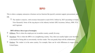 BPO
This is when a company outsources a business service function like payroll, customer support, procurement, and
HR.
 The market is massive, with revenues forecasted to reach $343.2 billion by 2025 (according to Grand
View Research). Some of the top players in the industry include ADP, Accenture, Infosys, IBM, TCS,
and Cognizant.
BPO will have three types of strategies:
 Offshore: This is where the employees are in another country, usually far away.
 Nearshore: This is when the BPO is in a neighboring country. True, there are usually higher costs but there
is the benefit of being able to conveniently visit the vendor. This can greatly help with the collaboration.
 Onshore: The vendor is in the same country. For example, there can be wide differences in wages in the
United States.
 