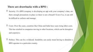 There are drawbacks with a BPO :
 Security: If a BPO company is developing an app with your company’s data, are
there enough precautions in place so there is not a breach? Even if so, it can still
be difficult to enforce and manage.
 Costs: Over the years, countries like China and India have seen rising labor costs.
This has resulted in companies moving to other locations, which can be disruptive
and expensive.
 Politics: This can be a wildcard. Instability can easily mean having to abandon a
BPO operator in a particular country.
 