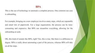 BPA
This is the use of technology to automate a complete process. One common use case
is onboarding.
For example, bringing on a new employee involves many steps, which are repeatable
and entail lots of paperwork. For a large organization, the process can be time-
consuming and expensive. But BPA can streamline everything, allowing for the
onboarding at scale.
OK, this kind of sounds like RPA, right? Yes, this is true. But there is a difference in
degree. RPA is really about automating a part of the process, whereas BPA will take
on all the steps.
 