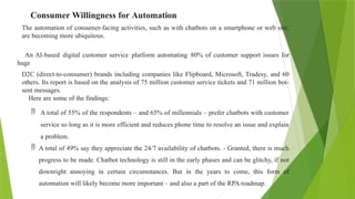 Consumer Willingness for Automation
The automation of consumer-facing activities, such as with chatbots on a smartphone or web site,
are becoming more ubiquitous.
An AI-based digital customer service platform automating 80% of customer support issues for
huge
D2C (direct-to-consumer) brands including companies like Flipboard, Microsoft, Tradesy, and 60
others. Its report is based on the analysis of 75 million customer service tickets and 71 million bot-
sent messages.
Here are some of the findings:
 A total of 55% of the respondents – and 65% of millennials – prefer chatbots with customer
service so long as it is more efficient and reduces phone time to resolve an issue and explain
a problem.
 A total of 49% say they appreciate the 24/7 availability of chatbots. - Granted, there is much
progress to be made. Chatbot technology is still in the early phases and can be glitchy, if not
downright annoying in certain circumstances. But in the years to come, this form of
automation will likely become more important – and also a part of the RPA roadmap.
 