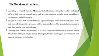 The Workforce of the Future
 According to research from the McKinsey Global Institute, white collar workers still spend
60% of their time on manual tasks, such as with answering e-mails, using spreadsheets,
writing notes, and making calls.
 In light of all this, RPA is likely to have a significant impact on the workplace because more
and more of the repetitive processes will be automated away. One potential consequence is
that there may be growing job losses.
 A survey from Forrester predicts that – as of 2025 – software automation will mean the loss of
9% of the world’s jobs or 230 million. Then again, the new technologies and approaches will
open up many new opportunities.
 