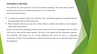 On-Premise Vs. the Cloud
The traditional IT system approach is the use of on-premise technology. This means that a company
purchases and sets up its own hardware and software in its own data center.
Some of the benefits include:
 A company has complete control over everything. This is particularly important for regulated industries
that require high levels of security and privacy.
 With on-premise software, you may have a better ability to customize the solution to your company’s
unique needs and IT policies.
However, the on-premise technology model has serious issues as well. One of the biggest is the cost, which
often involves large up-front capital expenses. Then there is the ongoing need for maintenance, upgrades,
and monitoring. And finally, the use of point applications like Excel can lead to a fragmented
environment, in which it becomes difficult to centralize data because there are so many files spread across
the organization.
 