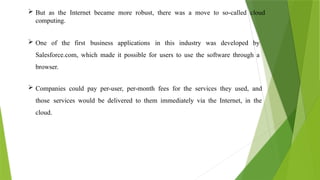  But as the Internet became more robust, there was a move to so-called cloud
computing.
 One of the first business applications in this industry was developed by
Salesforce.com, which made it possible for users to use the software through a
browser.
 Companies could pay per-user, per-month fees for the services they used, and
those services would be delivered to them immediately via the Internet, in the
cloud.
 