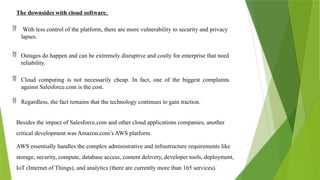 The downsides with cloud software.
 With less control of the platform, there are more vulnerability to security and privacy
lapses.
 Outages do happen and can be extremely disruptive and costly for enterprise that need
reliability.
 Cloud computing is not necessarily cheap. In fact, one of the biggest complaints
against Salesforce.com is the cost.
 Regardless, the fact remains that the technology continues to gain traction.
Besides the impact of Salesforce.com and other cloud applications companies, another
critical development was Amazon.com’s AWS platform.
AWS essentially handles the complex administrative and infrastructure requirements like
storage, security, compute, database access, content delivery, developer tools, deployment,
IoT (Internet of Things), and analytics (there are currently more than 165 services).
 