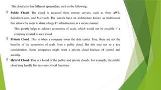The cloud also has different approaches, such as the following:
 Public Cloud: The cloud is accessed from remote servers, such as from AWS,
Salesforce.com, and Microsoft. The servers have an architecture known as multitenant
that allows the users to share a large IT infrastructure in a secure manner.
This greatly helps to achieve economies of scale, which would not be possible if a
company created its own cloud.
 Private Cloud: This is when a company owns the data center. True, there are not the
benefits of the economies of scale from a public cloud. But this may not be a key
consideration. Some companies might want a private cloud because of control and
security.
 Hybrid Cloud: This is a blend of the public and private clouds. For example, the public
cloud may handle less mission-critical functions.
 
