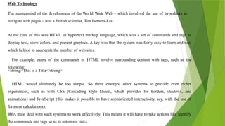 Web Technology
The mastermind of the development of the World Wide Web – which involved the use of hyperlinks to
navigate web pages – was a British scientist, Tim Berners-Lee.
At the core of this was HTML or hypertext markup language, which was a set of commands and tags to
display text, show colors, and present graphics. A key was that the system was fairly easy to learn and use,
which helped to accelerate the number of web sites.
For example, many of the commands in HTML involve surrounding content with tags, such as the
following:
<strong>This is a Title</strong>
HTML would ultimately be too simple. So there emerged other systems to provide even richer
experiences, such as with CSS (Cascading Style Sheets, which provides for borders, shadows, and
animations) and JavaScript (this makes it possible to have sophisticated interactivity, say, with the use of
forms or calculations).
RPA must deal with such systems to work effectively. This means it will have to take actions like identify
the commands and tags so as to automate tasks.
 