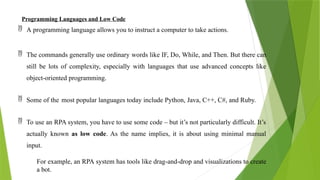 Programming Languages and Low Code
 A programming language allows you to instruct a computer to take actions.
 The commands generally use ordinary words like IF, Do, While, and Then. But there can
still be lots of complexity, especially with languages that use advanced concepts like
object-oriented programming.
 Some of the most popular languages today include Python, Java, C++, C#, and Ruby.
 To use an RPA system, you have to use some code – but it’s not particularly difficult. It’s
actually known as low code. As the name implies, it is about using minimal manual
input.
For example, an RPA system has tools like drag-and-drop and visualizations to create
a bot.
 
