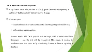 OCR (Optical Character Recognition)
 A key feature for an RPA platform is OCR (Optical Character Recognition), a
technology that has actually been around for decades.
 It has two parts:
->Document scanner (which could even be something like your smartphone)
-> software that recognizes text.
In other words, with OCR, you can scan an image, PDF, or even handwritten
documents – and the text will be recognized. This makes it possible to
manipulate the text, such as by transferring it onto a form or updating a
database.
 