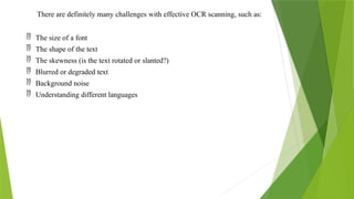 There are definitely many challenges with effective OCR scanning, such as:
 The size of a font
 The shape of the text
 The skewness (is the text rotated or slanted?)
 Blurred or degraded text
 Background noise
 Understanding different languages
 