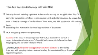 Then how does this technology help with RPA?
 One way is with recoding a person’s actions while working on an application. The OCR
can better capture the workflows by recognizing words and other visuals on the screen. So,
even if there is a change of the location of these items, the RPA system can still identify
them.
 Something else: Automation involves large numbers of documents.
 OCR will greatly improve the processing.
Example of this would be processing a loan. With OCR, a document will use OCR to
extract information about a person’s financial background, the information about
the property, and any other financial details.
After this, the RPA system will apply the workflows and tasks to process the
loan, say, with applying various rules and sending documents to different departments and
regulatory agencies.
 