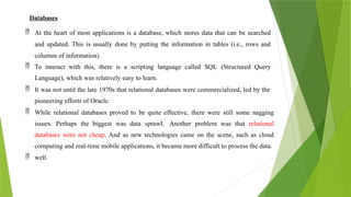 Databases
 At the heart of most applications is a database, which stores data that can be searched
and updated. This is usually done by putting the information in tables (i.e., rows and
columns of information).
 To interact with this, there is a scripting language called SQL (Structured Query
Language), which was relatively easy to learn.
 It was not until the late 1970s that relational databases were commercialized, led by the
pioneering efforts of Oracle.
 While relational databases proved to be quite effective, there were still some nagging
issues. Perhaps the biggest was data sprawl. Another problem was that relational
databases were not cheap. And as new technologies came on the scene, such as cloud
computing and real-time mobile applications, it became more difficult to process the data.
 well.
 