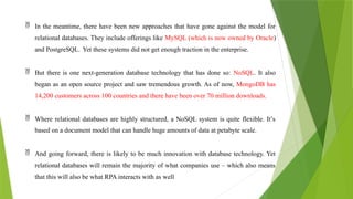  In the meantime, there have been new approaches that have gone against the model for
relational databases. They include offerings like MySQL (which is now owned by Oracle)
and PostgreSQL. Yet these systems did not get enough traction in the enterprise.
 But there is one next-generation database technology that has done so: NoSQL. It also
began as an open source project and saw tremendous growth. As of now, MongoDB has
14,200 customers across 100 countries and there have been over 70 million downloads.
 Where relational databases are highly structured, a NoSQL system is quite flexible. It’s
based on a document model that can handle huge amounts of data at petabyte scale.
 And going forward, there is likely to be much innovation with database technology. Yet
relational databases will remain the majority of what companies use – which also means
that this will also be what RPA interacts with as well
 