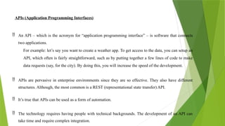APIs (Application Programming Interfaces)
 An API – which is the acronym for “application programming interface” – is software that connects
two applications.
For example: let’s say you want to create a weather app. To get access to the data, you can setup an
API, which often is fairly straightforward, such as by putting together a few lines of code to make
data requests (say, for the city). By doing this, you will increase the speed of the development.
 APIs are pervasive in enterprise environments since they are so effective. They also have different
structures. Although, the most common is a REST (representational state transfer) API.
 It’s true that APIs can be used as a form of automation.
 The technology requires having people with technical backgrounds. The development of an API can
take time and require complex integration.
 