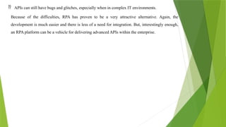  APIs can still have bugs and glitches, especially when in complex IT environments.
Because of the difficulties, RPA has proven to be a very attractive alternative. Again, the
development is much easier and there is less of a need for integration. But, interestingly enough,
an RPA platform can be a vehicle for delivering advanced APIs within the enterprise.
 