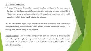 AI (Artificial Intelligence)
 A typical RPA system does not have much AI (Artificial Intelligence). The main reason is
that there is a literal carrying out of tasks, which does not require any smart system. But as
AI gets more powerful and accessible, RPA will increasingly start to use this powerful
technology – which should greatly enhance the outcomes.
AI: It’s software that ingests large amounts of data that is processed with sophisticated
algorithms that help answer questions, detect patterns, or learn. Interestingly enough, AI is
actually made up of a variety of subcategories
Machine Learning: This is where a computer can learn and improve by processing data
without having to be explicitly programmed. Machine learning is actually one of the oldest
forms of AI and uses traditional statistical methods like k-nearest neighbor (k-NN) and the
naive Bayes classifier.
 