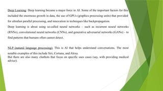 Deep Learning: Deep learning became a major force in AI. Some of the important factors for this
included the enormous growth in data, the use of GPUs (graphics processing units) that provided
for ultrafast parallel processing, and innovation in techniques like backpropagation.
Deep learning is about using so-called neural networks – such as recurrent neural networks
(RNNs), convolutional neural networks (CNNs), and generative adversarial networks (GANs) – to
find patterns that humans often cannot detect.
NLP (natural language processing): This is AI that helps understand conversations. The most
notable examples of this include Siri, Cortana, and Alexa.
But there are also many chatbots that focus on specific uses cases (say, with providing medical
advice).
 