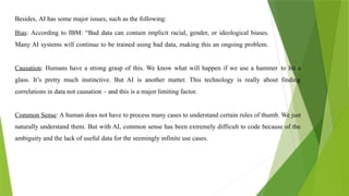 Besides, AI has some major issues, such as the following:
Bias: According to IBM: “Bad data can contain implicit racial, gender, or ideological biases.
Many AI systems will continue to be trained using bad data, making this an ongoing problem.
Causation: Humans have a strong grasp of this. We know what will happen if we use a hammer to hit a
glass. It’s pretty much instinctive. But AI is another matter. This technology is really about finding
correlations in data not causation – and this is a major limiting factor.
Common Sense: A human does not have to process many cases to understand certain rules of thumb. We just
naturally understand them. But with AI, common sense has been extremely difficult to code because of the
ambiguity and the lack of useful data for the seemingly infinite use cases.
 
