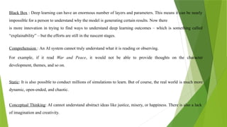 Black Box : Deep learning can have an enormous number of layers and parameters. This means it can be nearly
impossible for a person to understand why the model is generating certain results. Now there
is more innovation in trying to find ways to understand deep learning outcomes – which is something called
“explainability” – but the efforts are still in the nascent stages.
Comprehension : An AI system cannot truly understand what it is reading or observing.
For example, if it read War and Peace, it would not be able to provide thoughts on the character
development, themes, and so on.
Static: It is also possible to conduct millions of simulations to learn. But of course, the real world is much more
dynamic, open-ended, and chaotic.
Conceptual Thinking: AI cannot understand abstract ideas like justice, misery, or happiness. There is also a lack
of imagination and creativity.
 