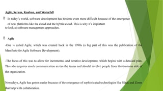 Agile, Scrum, Kanban, and Waterfall
 In today’s world, software development has become even more difficult because of the emergence
of new platforms like the cloud and the hybrid cloud. This is why it’s important
to look at software management approaches.
 Agile
-One is called Agile, which was created back in the 1990s (a big part of this was the publication of the
Manifesto for Agile Software Development).
-The focus of this was to allow for incremental and iterative development, which begins with a detailed plan.
This also requires much communication across the teams and should involve people from the-business side of
the organization.
Nowadays, Agile has gotten easier because of the emergence of sophisticated technologies like Slack and Zoom
that help with collaboration.
 